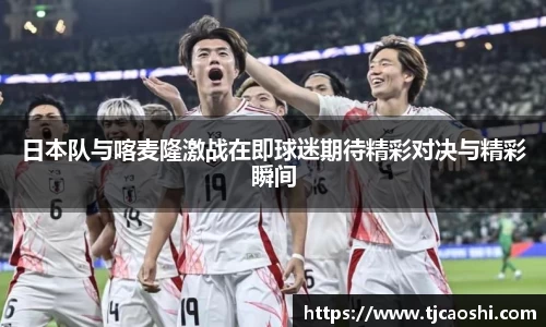 日本队与喀麦隆激战在即球迷期待精彩对决与精彩瞬间